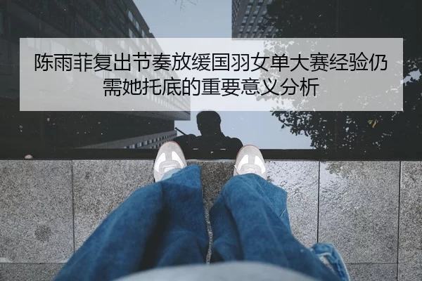 陈雨菲复出节奏放缓国羽女单大赛经验仍需她托底的重要意义分析