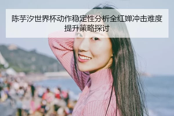 陈芋汐世界杯动作稳定性分析全红婵冲击难度提升策略探讨
