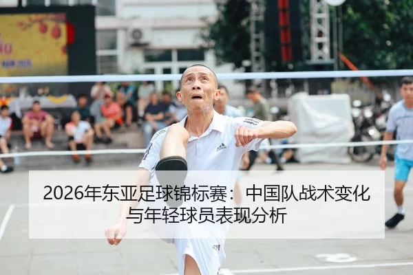 2026年东亚足球锦标赛：中国队战术变化与年轻球员表现分析