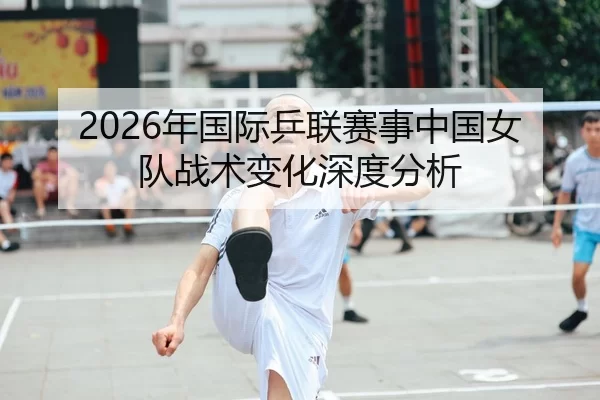 2026年国际乒联赛事中国女队战术变化深度分析