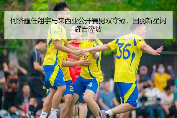 何济霆任翔宇马来西亚公开赛男双夺冠，国羽新星闪耀吉隆坡