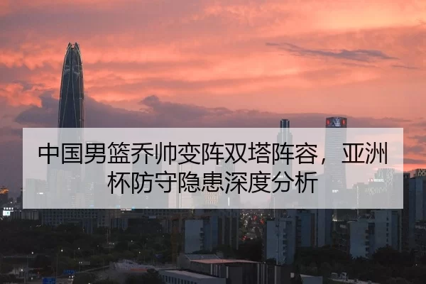 中国男篮乔帅变阵双塔阵容，亚洲杯防守隐患深度分析