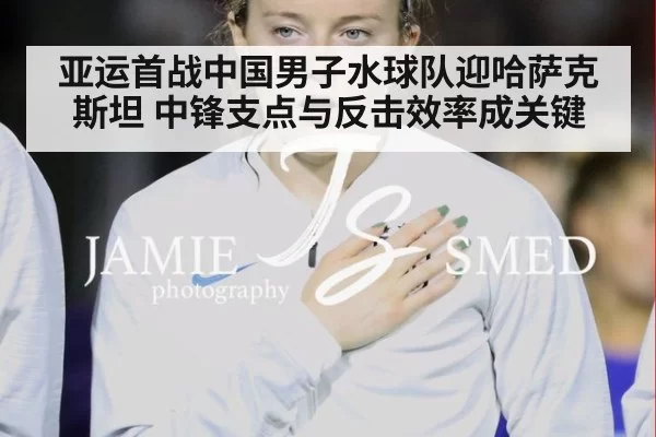亚运首战中国男子水球队迎哈萨克斯坦 中锋支点与反击效率成关键